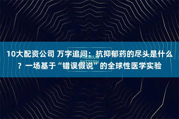 10大配资公司 万字追问：抗抑郁药的尽头是什么？一场基于“错误假说”的全球性医学实验