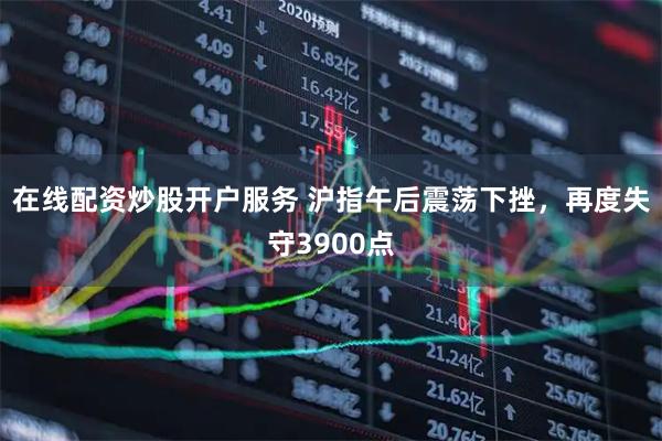 在线配资炒股开户服务 沪指午后震荡下挫，再度失守3900点