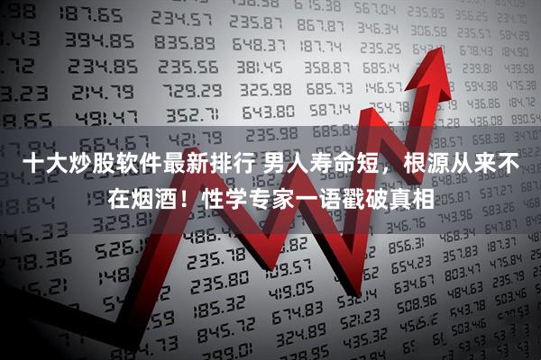 十大炒股软件最新排行 男人寿命短，根源从来不在烟酒！性学专家一语戳破真相
