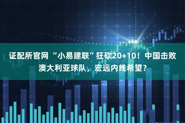 证配所官网 “小易建联”狂砍20+10！中国击败澳大利亚球队，宏远内线希望？