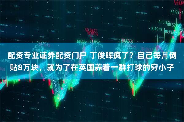 配资专业证券配资门户 丁俊晖疯了？自己每月倒贴8万块，就为了在英国养着一群打球的穷小子