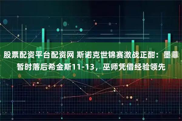 股票配资平台配资网 斯诺克世锦赛激战正酣：墨菲暂时落后希金斯11-13，巫师凭借经验领先