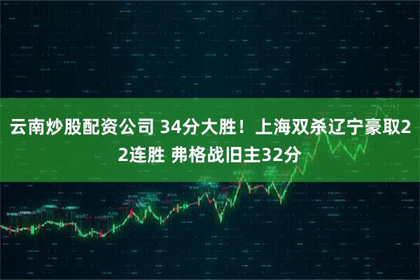 云南炒股配资公司 34分大胜！上海双杀辽宁豪取22连胜 弗格战旧主32分