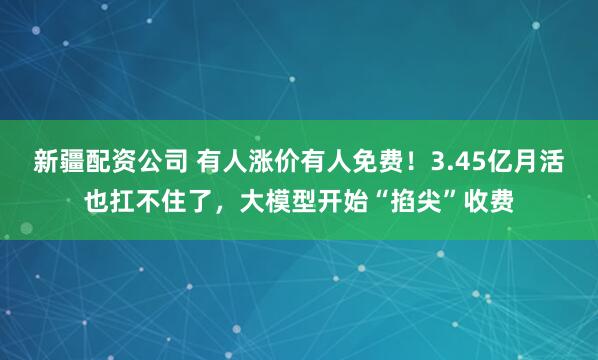 新疆配资公司 有人涨价有人免费！3.45亿月活也扛不住了，大模型开始“掐尖”收费