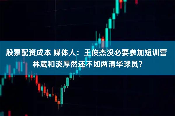 股票配资成本 媒体人：王俊杰没必要参加短训营 林葳和淡厚然还不如两清华球员？