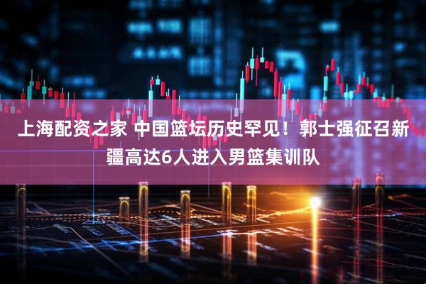 上海配资之家 中国篮坛历史罕见！郭士强征召新疆高达6人进入男篮集训队