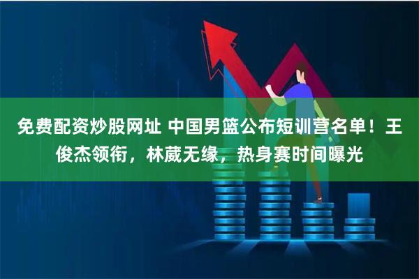 免费配资炒股网址 中国男篮公布短训营名单！王俊杰领衔，林葳无缘，热身赛时间曝光