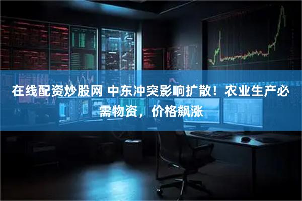 在线配资炒股网 中东冲突影响扩散！农业生产必需物资，价格飙涨