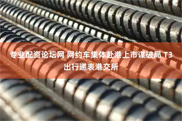 专业配资论坛网 网约车集体赴港上市谋破局 T3出行递表港交所