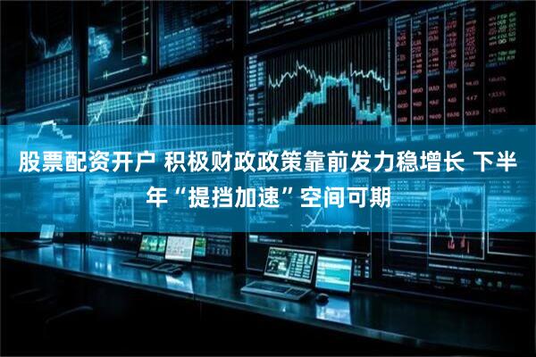 股票配资开户 积极财政政策靠前发力稳增长 下半年“提挡加速”空间可期